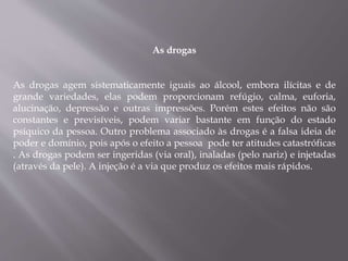 As drogas
As drogas agem sistematicamente iguais ao álcool, embora ilícitas e de
grande variedades, elas podem proporcionam refúgio, calma, euforia,
alucinação, depressão e outras impressões. Porém estes efeitos não são
constantes e previsíveis, podem variar bastante em função do estado
psíquico da pessoa. Outro problema associado às drogas é a falsa ideia de
poder e domínio, pois após o efeito a pessoa pode ter atitudes catastróficas
. As drogas podem ser ingeridas (via oral), inaladas (pelo nariz) e injetadas
(através da pele). A injeção é a via que produz os efeitos mais rápidos.
 