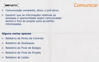 Comunicar
Comunicação constante, ativa, e pró-ativa.
Garantir que as informações relativas as
ameaças e oportunidade sejam comunicadas
dentro e fora do projeto para as partes
interessadas.
Alguns meios apenas
Relatório de Ponto de Controle
Relatório de Destaques
Relatório de Final de Estágio
Relatório de Final de Projeto
Relatório de Lições
 