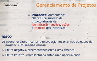Gerenciamento de Projetos
Propósito: Aumentar as
chances de sucesso do
projeto através da
identificação, análise, ações
e controle das incertezas.
RISCO
Quaisquer eventos incertos que poderão impactar nos objetivos do
projeto. Eles poderão causar:
Efeito Negativo, representando então uma ameaça
Efeito Positivo, representando então uma oportunidade
 