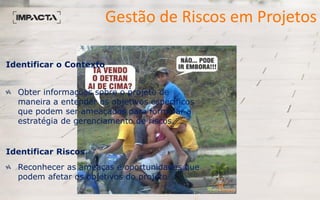 Gestão de Riscos em Projetos
Identificar o Contexto
Obter informações sobre o projeto de
maneira a entender os objetivos específicos
que podem ser ameaçados para formular a
estratégia de gerenciamento de riscos.
Identificar Riscos
Reconhecer as ameaças e oportunidades que
podem afetar os objetivos do projeto
 