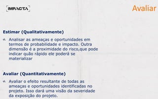 Estimar (Qualitativamente)
Analisar as ameaças e oportunidades em
termos de probabilidade e impacto. Outra
dimensão é a proximidade do risco,que pode
indicar quão rápido ele poderá se
materializar
Avaliar (Quantitativamente)
Avaliar o efeito resultante de todas as
ameaças e oportunidades identificadas no
projeto. Isso dará uma visão da severidade
da exposição do projeto.
Avaliar
 