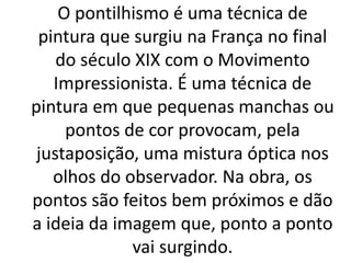 O pontilhismo é uma técnica de
pintura que surgiu na França no final
do século XIX com o Movimento
Impressionista. É uma técnica de
pintura em que pequenas manchas ou
pontos de cor provocam, pela
justaposição, uma mistura óptica nos
olhos do observador. Na obra, os
pontos são feitos bem próximos e dão
a ideia da imagem que, ponto a ponto
vai surgindo.
 