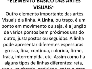 ~ELEMENTO BASICO DAS ARTES
VISUAIS~
Outro elemento importante das artes
Visuais é a linha. A Linha, ou traço, é um
ponto em movimento ou seja, é a junção
de vários pontos bem próximos uns do
outro, justapostos ou seguidos. A linha
pode apresentar diferentes espessuras:
grossa, fina, contínua, colorida, firme,
fraca, interrompida, etc. Assim como há
alguns tipos de linhas diferentes: reta,
 