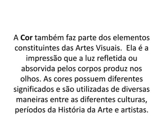 A Cor também faz parte dos elementos
constituintes das Artes Visuais. Ela é a
impressão que a luz refletida ou
absorvida pelos corpos produz nos
olhos. As cores possuem diferentes
significados e são utilizadas de diversas
maneiras entre as diferentes culturas,
períodos da História da Arte e artistas.
 