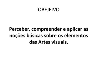 OBEJEIVO
Perceber, compreender e aplicar as
noções básicas sobre os elementos
das Artes visuais.
 
