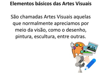 Elementos básicos das Artes Visuais
São chamadas Artes Visuais aquelas
que normalmente apreciamos por
meio da visão, como o desenho,
pintura, escultura, entre outras.
 