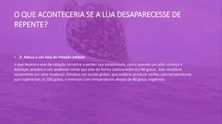 O QUE ACONTECERIA SE A LUA DESAPARECESSE DE
REPENTE?
• 2- Adeus a um eixo de rotação estável
o que levaria o eixo de rotação terrestre a perder sua estabilidade, como quando um pião começa a
balançar, prestes a cair, podendo variar seu eixo de forma caótica entre 0 e 90 graus, Isso resultaria
novamente em uma mudança climática em escala global, que poderia produzir verões com temperaturas
que superariam os 100 graus, e invernos com temperaturas abaixo de 80 graus negativos.
 