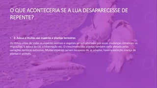 O QUE ACONTECERIA SE A LUA DESAPARECESSE DE
REPENTE?
• 3- Adeus a muitas das espécies e plantas terrestres
Os ritmos vitais de todas as espécies animais e vegetais seriam alterados por essas mudanças climáticas: as
migrações, a época do cio, a hibernação etc. O crescimento das plantas também seria afetado pelas
variações térmicas extremas. Muitas espécies seriam incapazes de se adaptar, haveria extinção maciça de
plantas e animais.
 