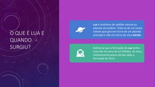 O QUE É LUA E
QUANDO
SURGIU?
Lua é sinônimo de satélite natural ou
planeta secundário. Trata-se de um corpo
celeste que gira em torno de um planeta
principal e não em torno de uma estrela.
Estima-se que a formação da Lua tenha
ocorrido há cerca de 4,5 bilhões de anos,
relativamente pouco tempo após a
formação da Terra.
 