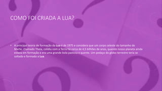 COMO FOI CRIADA A LUA?
• A principal teoria de formação da Lua é de 1975 e considera que um corpo celeste do tamanho de
Marte, chamado Theia, colidiu com a Terra há cerca de 4,5 bilhões de anos, quando nosso planeta ainda
estava em formação e era uma grande bola pastosa e quente. Um pedaço do globo terrestre teria se
soltado e formado a Lua.
 