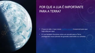 POR QUE A LUA É IMPORTANTE
PARA A TERRA?
• O que se sabe é que nosso satélite natural é essencial para que
haja vida por aqui.
• A Lua também funciona como um escudo para a Terra,
protegendo nosso planeta de grandes asteroides ou cometas.
 