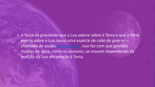 • A força da gravidade que a Lua exerce sobre a Terra e que a Terra
exerce sobre a Lua causa uma espécie de cabo de guerra —
chamado de puxão gravitacional. Isso faz com que grandes
massas de água, como os oceanos, se movam dependendo da
posição da Lua em relação à Terra.
 