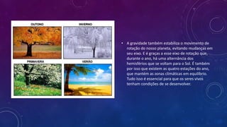 • A gravidade também estabiliza o movimento de
rotação do nosso planeta, evitando mudanças em
seu eixo. E é graças a esse eixo de rotação que,
durante o ano, há uma alternância dos
hemisférios que se voltam para o Sol. É também
por isso que existem as quatro estações do ano,
que mantém as zonas climáticas em equilíbrio.
Tudo isso é essencial para que os seres vivos
tenham condições de se desenvolver.
 