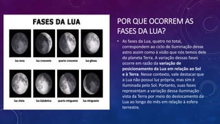 POR QUE OCORREM AS
FASES DA LUA?
• As fases da Lua, quatro no total,
correspondem ao ciclo de iluminação desse
astro assim como à visão que nós temos dele
do planeta Terra. A variação dessas fases
ocorre em razão da variação de
posicionamento da Lua em relação ao Sol
e à Terra. Nesse contexto, vale destacar que
a Lua não possui luz própria, mas sim é
iluminada pelo Sol. Portanto, suas fases
representam a variação dessa iluminação
vista da Terra por meio do deslocamento da
Lua ao longo do mês em relação à esfera
terrestre.
 