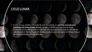 CICLO LUNAR
• O ciclo da Lua, também chamado de ciclo da lunação, é o período marcado pela
ocorrência de todas as fases da Lua, ou seja, o satélite em suas formas Nova,
Crescente, Cheia e Minguante. O ciclo tem uma duração aproximada de um mês do
calendário civil. Ele é utilizado em diversas culturas para marcações de tempo, feitura
de rituais e práticas culturais diversas.
 