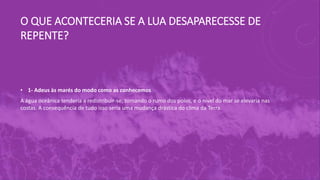 O QUE ACONTECERIA SE A LUA DESAPARECESSE DE
REPENTE?
• 1- Adeus às marés do modo como as conhecemos
A água oceânica tenderia a redistribuir-se, tomando o rumo dos polos, e o nível do mar se elevaria nas
costas. A consequência de tudo isso seria uma mudança drástica do clima da Terra.
 