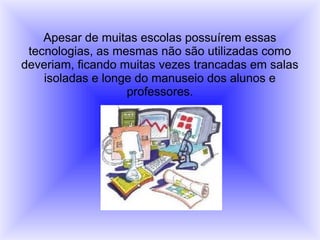 Apesar de muitas escolas possuírem essas
tecnologias, as mesmas não são utilizadas como
deveriam, ficando muitas vezes trancadas em salas
isoladas e longe do manuseio dos alunos e
professores.
 