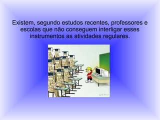 Existem, segundo estudos recentes, professores e
escolas que não conseguem interligar esses
instrumentos as atividades regulares.
 