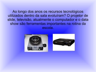 Ao longo dos anos os recursos tecnológicos
utilizados dentro da sala evoluíram? O projetor de
slide, televisão, atualmente o computador e o data
show são ferramentas importantes na rotina da
escola.
 