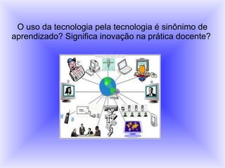 O uso da tecnologia pela tecnologia é sinônimo de
aprendizado? Significa inovação na prática docente?
 