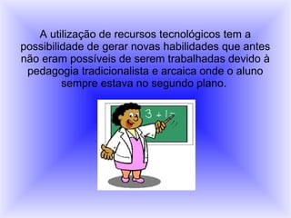 A utilização de recursos tecnológicos tem a
possibilidade de gerar novas habilidades que antes
não eram possíveis de serem trabalhadas devido à
pedagogia tradicionalista e arcaica onde o aluno
sempre estava no segundo plano.
 