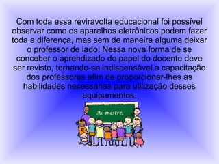 Com toda essa reviravolta educacional foi possível
observar como os aparelhos eletrônicos podem fazer
toda a diferença, mas sem de maneira alguma deixar
o professor de lado. Nessa nova forma de se
conceber o aprendizado do papel do docente deve
ser revisto, tornando-se indispensável a capacitação
dos professores afim de proporcionar-lhes as
habilidades necessárias para utilização desses
equipamentos.
 