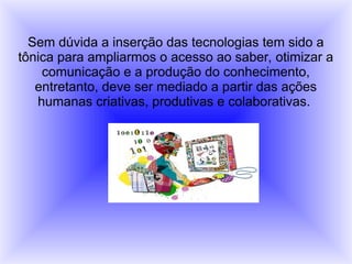 Sem dúvida a inserção das tecnologias tem sido a
tônica para ampliarmos o acesso ao saber, otimizar a
comunicação e a produção do conhecimento,
entretanto, deve ser mediado a partir das ações
humanas criativas, produtivas e colaborativas.
 