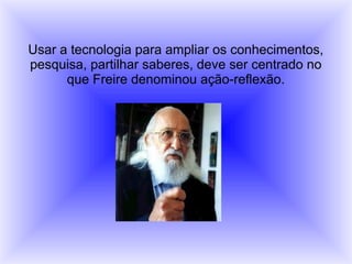 Usar a tecnologia para ampliar os conhecimentos,
pesquisa, partilhar saberes, deve ser centrado no
que Freire denominou ação-reflexão.
 