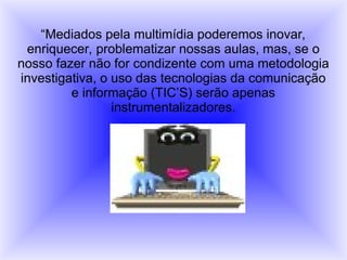 “Mediados pela multimídia poderemos inovar,
enriquecer, problematizar nossas aulas, mas, se o
nosso fazer não for condizente com uma metodologia
investigativa, o uso das tecnologias da comunicação
e informação (TIC’S) serão apenas
instrumentalizadores.
 