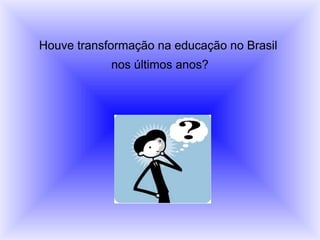 Houve transformação na educação no Brasil
nos últimos anos?
 