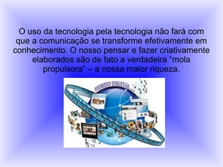 O uso da tecnologia pela tecnologia não fará com
que a comunicação se transforme efetivamente em
conhecimento. O nosso pensar e fazer criativamente
elaborados são de fato a verdadeira “mola
propulsora” – a nossa maior riqueza.
 