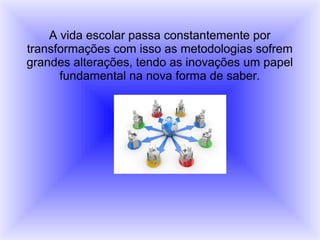 A vida escolar passa constantemente por
transformações com isso as metodologias sofrem
grandes alterações, tendo as inovações um papel
fundamental na nova forma de saber.
 