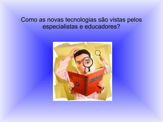 Como as novas tecnologias são vistas pelos
especialistas e educadores?
 