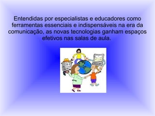 Entendidas por especialistas e educadores como
ferramentas essenciais e indispensáveis na era da
comunicação, as novas tecnologias ganham espaços
efetivos nas salas de aula.
 
