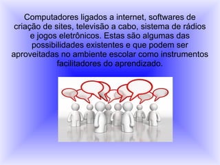 Computadores ligados a internet, softwares de
criação de sites, televisão a cabo, sistema de rádios
e jogos eletrônicos. Estas são algumas das
possibilidades existentes e que podem ser
aproveitadas no ambiente escolar como instrumentos
facilitadores do aprendizado.
 