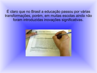 É claro que no Brasil a educação passou por várias
transformações, porém, em muitas escolas ainda não
foram introduzidas inovações significativas.
 