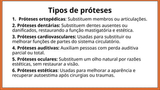Tipos de próteses
1. Próteses ortopédicas: Substituem membros ou articulações.
2. Próteses dentárias: Substituem dentes ausentes ou
danificados, restaurando a função mastigatória e estética.
3. Próteses cardiovasculares: Usadas para substituir ou
melhorar funções de partes do sistema circulatório.
4. Próteses auditivas: Auxiliam pessoas com perda auditiva
parcial ou total.
5. Próteses oculares: Substituem um olho natural por razões
estéticas, sem restaurar a visão.
6. Próteses estéticas: Usadas para melhorar a aparência e
recuperar autoestima após cirurgias ou traumas.
 