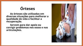 Órteses
As órteses são utilizadas em
diversas situações para melhorar a
qualidade de vida e facilitar a
recuperação.
Servem para dar apoio ou
corrigir problemas nos ossos e nas
articulações.
 