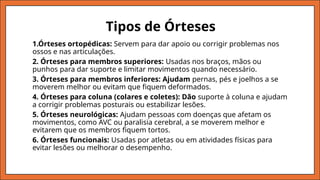 1.Órteses ortopédicas: Servem para dar apoio ou corrigir problemas nos
ossos e nas articulações.
2. Órteses para membros superiores: Usadas nos braços, mãos ou
punhos para dar suporte e limitar movimentos quando necessário.
3. Órteses para membros inferiores: Ajudam pernas, pés e joelhos a se
moverem melhor ou evitam que fiquem deformados.
4. Órteses para coluna (colares e coletes): Dão suporte à coluna e ajudam
a corrigir problemas posturais ou estabilizar lesões.
5. Órteses neurológicas: Ajudam pessoas com doenças que afetam os
movimentos, como AVC ou paralisia cerebral, a se moverem melhor e
evitarem que os membros fiquem tortos.
6. Órteses funcionais: Usadas por atletas ou em atividades físicas para
evitar lesões ou melhorar o desempenho.
Tipos de Órteses
 