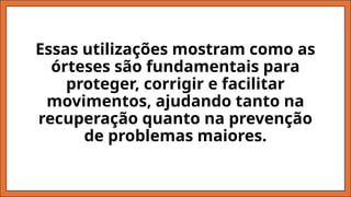 Essas utilizações mostram como as
órteses são fundamentais para
proteger, corrigir e facilitar
movimentos, ajudando tanto na
recuperação quanto na prevenção
de problemas maiores.
 