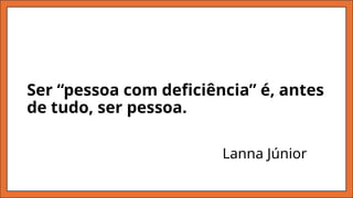 Ser “pessoa com deficiência” é, antes
de tudo, ser pessoa.
Lanna Júnior
 