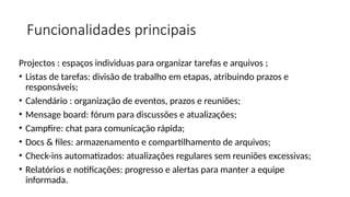 Funcionalidades principais
Projectos : espaços individuas para organizar tarefas e arquivos ;
• Listas de tarefas: divisão de trabalho em etapas, atribuindo prazos e
responsáveis;
• Calendário : organização de eventos, prazos e reuniões;
• Mensage board: fórum para discussões e atualizações;
• Campfire: chat para comunicação rápida;
• Docs & files: armazenamento e compartilhamento de arquivos;
• Check-ins automatizados: atualizações regulares sem reuniões excessivas;
• Relatórios e notificações: progresso e alertas para manter a equipe
informada.
 