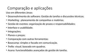 Comparação e aplicações
Uso em diferentes áreas:
• Desenvolvimento de software: Gestão de tarefas e discussões técnicas;
• Marketing : planeamento de campanhas e matérias;
• Gestão de eventos: organização de prazos e responsabilidades;
• Interface e usabilidade;
• Integrações;
• Planos e preços;
• Comparação com outras ferramentas:
• Basecamp: simples e focado em comunicação.
• Trello: visual, baseado em quadros.
• Asana: funcionalidades avançadas de gestão de tarefas.
 