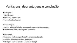 Vantagens, desvantagens e conclusão
• Vantagens:
• Fácil de usar;
• Centraliza informações;
• Comunicação eficiente.
• Desvantagens:
• Funcionalidades limitadas comparando com outras ferramentas;
• Pode não ser ideal para Projectos complexos.
• Conclusão:
• Basecamp melhora a gestão de Projectos e colaboração.
• Aumento de produtividade e organização.
• Ideal para equipes remotas e comunicação ágil.
 