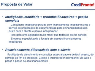 Proposta de ValorInteligência imobiliária + produtos financeiros + gestão completa        Consultoria imobiliária gratuita com financiamento imobiliário junto e serviço de preparação da documentação para o financiamento sem custo para o cliente e para o incorporador.       Isso gera uma agilidade muito maior que todos os outros bancos.	   Empresa especializada e focada em apenas financiamentos imobiliáriosRelacionamento diferenciado com o clienteFacilidade de atendimento e consultor especializado e de fácil acesso, do começo ao fim do processo. Cliente e incorporador acompanha via web o passo a passo do seu financiamento