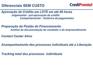 Diferenciais SEM CUSTOAprovação de Crédito em LOTE em até 48 horas 	 Julgamental - pré-aprovação de crédito      		Comportamental – histórico de pagamentosPreparação do Pastão de Financiamento 		Análise da documentação do vendedor e do empreendimentoContact Center Ativo Acompanhamento dos processos individuais até a LiberaçãoTracking total dos processos  individuais