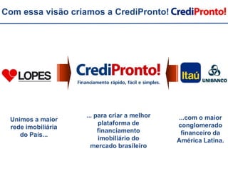 Com essa visão criamos a CrediPronto!... para criar a melhor plataforma de financiamento imobiliário do mercado brasileiro...com o maior conglomerado financeiro da América Latina.Unimos a maior rede imobiliária do País...
