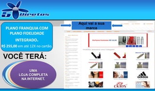 PLANO FRANQUIA COM
PLANO FIDELIDADE
INTEGRADO.
R$ 255,00 em até 12X no cartão.

VOCÊ TERÁ:
UM SITE DE
UM
UMA
UM DVD
MOSTRUÁRIO
LOJA COMPLETA
CONTENDO ESTA
CAPTURA DE DE
PERFUMES
NA INTERNET.
APRESENTAÇÃO
CONTATOS

Aqui vai a sua
marca

 
