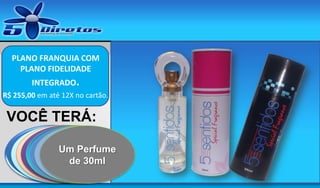 PLANO FRANQUIA COM
PLANO FIDELIDADE

Aqui vai a sua
PARA COMPRAR OS PRODUTOS COM MARGEM DE REVENDA
marca

INTEGRADO.
R$ 255,00 em até 12X no cartão.

VOCÊ TERÁ:
Catálogo de
UM SITE DE
UM
UMA
UM DVD
Catálogo de
UmaPerfume
Um senha
MOSTRUÁRIO
LOJA COMPLETA
CONTENDO ESTA
CAPTURA DE DE
produtos
cosméticos.
exclusiva
de
PERFUMES
NA INTERNET.
APRESENTAÇÃO
CONTATOS 30ml
naturais.

 