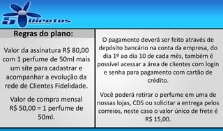 Regras do plano:
Valor da assinatura R$ 80,00
com 1 perfume de 50ml mais
um site para cadastrar e
acompanhar a evolução da
rede de Clientes Fidelidade.
Valor de compra mensal
R$ 50,00 = 1 perfume de
50ml.

O pagamento deverá ser feito através de
depósito bancário na conta da empresa, do
dia 1º ao dia 10 de cada mês, também é
possível acessar a área de clientes com login
e senha para pagamento com cartão de
crédito.
Você poderá retirar o perfume em uma de
nossas lojas, CDS ou solicitar a entrega pelos
correios, neste caso o valor único de frete é
R$ 15,00.

 